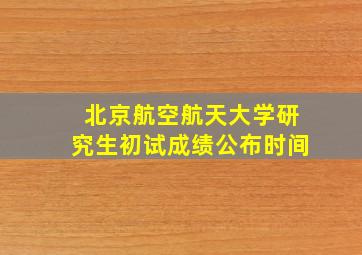 北京航空航天大学研究生初试成绩公布时间