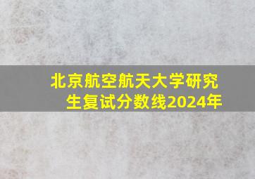 北京航空航天大学研究生复试分数线2024年