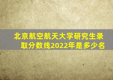 北京航空航天大学研究生录取分数线2022年是多少名