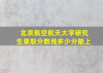 北京航空航天大学研究生录取分数线多少分能上