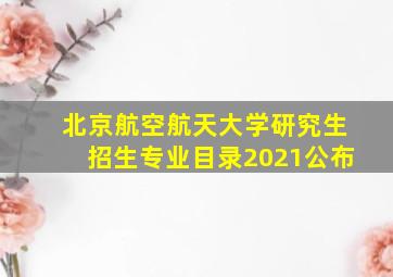 北京航空航天大学研究生招生专业目录2021公布