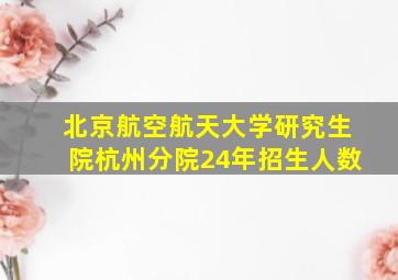 北京航空航天大学研究生院杭州分院24年招生人数