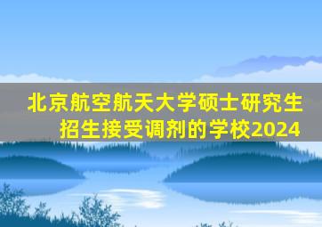 北京航空航天大学硕士研究生招生接受调剂的学校2024