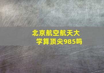 北京航空航天大学算顶尖985吗