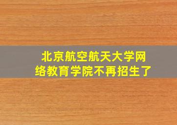 北京航空航天大学网络教育学院不再招生了