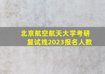 北京航空航天大学考研复试线2023报名人数