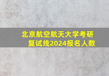 北京航空航天大学考研复试线2024报名人数