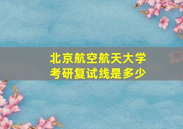 北京航空航天大学考研复试线是多少