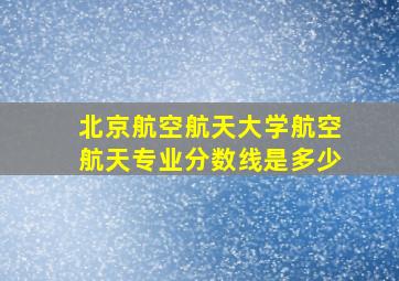 北京航空航天大学航空航天专业分数线是多少