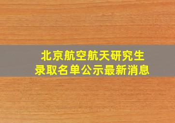 北京航空航天研究生录取名单公示最新消息