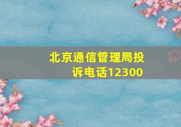 北京通信管理局投诉电话12300