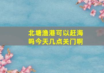 北塘渔港可以赶海吗今天几点关门啊