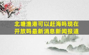 北塘渔港可以赶海吗现在开放吗最新消息新闻报道