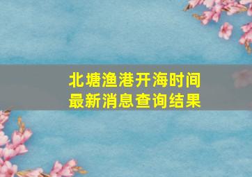 北塘渔港开海时间最新消息查询结果