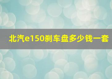 北汽e150刹车盘多少钱一套