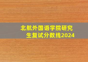 北航外国语学院研究生复试分数线2024