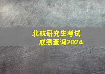 北航研究生考试成绩查询2024