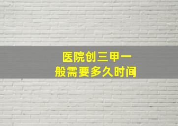 医院创三甲一般需要多久时间