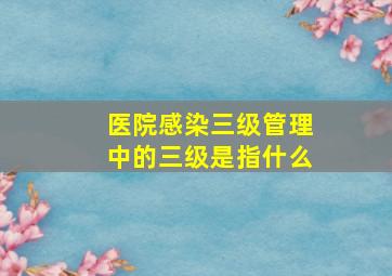 医院感染三级管理中的三级是指什么