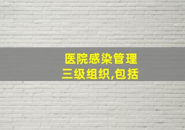 医院感染管理三级组织,包括