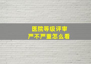 医院等级评审严不严重怎么看