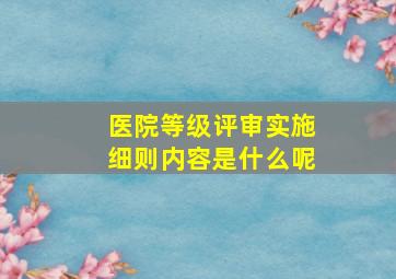 医院等级评审实施细则内容是什么呢