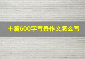 十篇600字写景作文怎么写