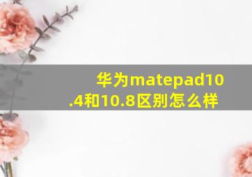 华为matepad10.4和10.8区别怎么样