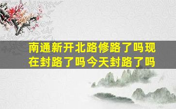 南通新开北路修路了吗现在封路了吗今天封路了吗