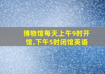 博物馆每天上午9时开馆,下午5时闭馆英语