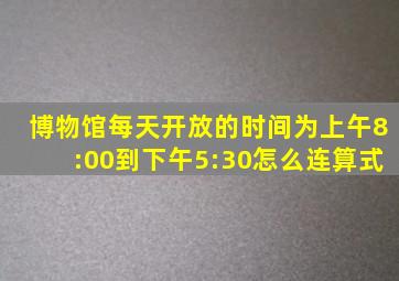 博物馆每天开放的时间为上午8:00到下午5:30怎么连算式