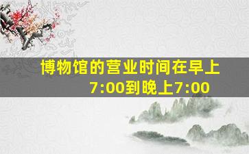 博物馆的营业时间在早上7:00到晚上7:00