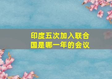 印度五次加入联合国是哪一年的会议