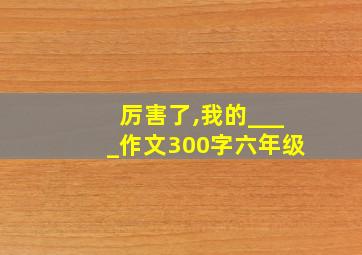 厉害了,我的____作文300字六年级