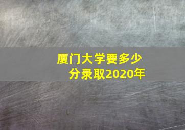 厦门大学要多少分录取2020年