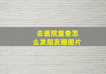 去医院复查怎么发朋友圈图片