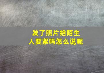 发了照片给陌生人要紧吗怎么说呢