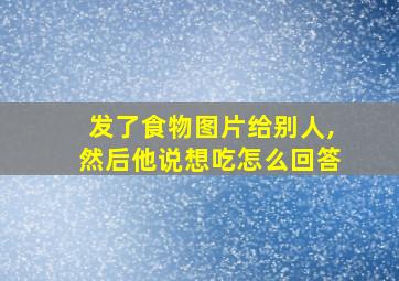 发了食物图片给别人,然后他说想吃怎么回答