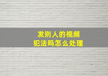 发别人的视频犯法吗怎么处理