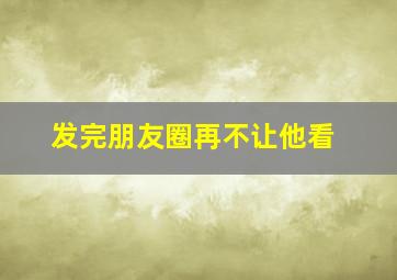 发完朋友圈再不让他看