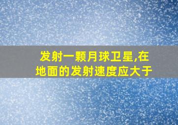 发射一颗月球卫星,在地面的发射速度应大于