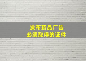 发布药品广告必须取得的证件