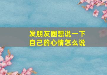 发朋友圈想说一下自己的心情怎么说