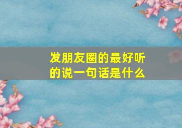 发朋友圈的最好听的说一句话是什么