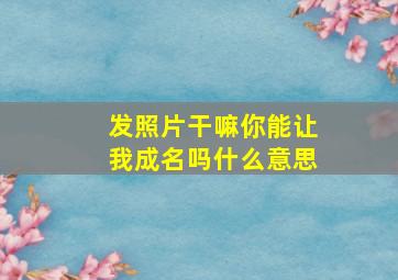 发照片干嘛你能让我成名吗什么意思