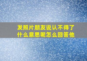 发照片朋友说认不得了什么意思呢怎么回答他