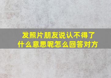 发照片朋友说认不得了什么意思呢怎么回答对方