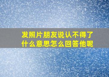 发照片朋友说认不得了什么意思怎么回答他呢