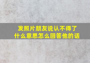 发照片朋友说认不得了什么意思怎么回答他的话