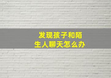 发现孩子和陌生人聊天怎么办